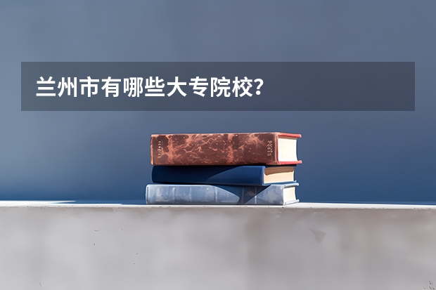 兰州市有哪些大专院校?